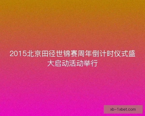 2015北京田径世锦赛周年倒计时仪式盛大启动活动举行