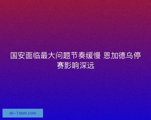国安面临最大问题节奏缓慢 恩加德乌停赛影响深远 国安面临最大问题节奏缓慢 恩加德乌停赛影响深远