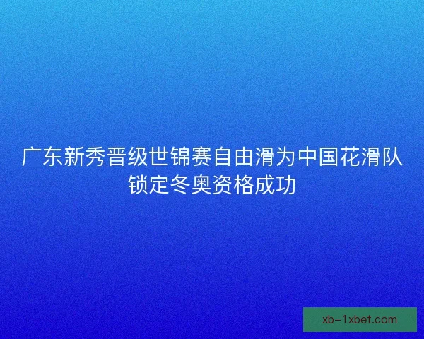 广东新秀晋级世锦赛自由滑为中国花滑队锁定冬奥资格成功