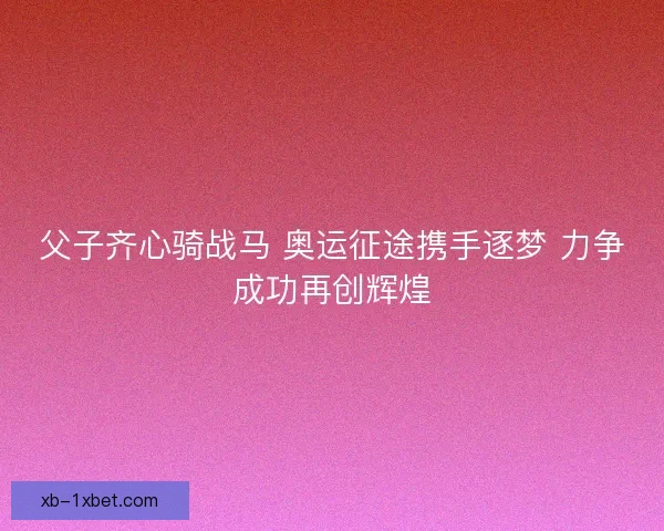 父子齐心骑战马 奥运征途携手逐梦 力争成功再创辉煌 父子齐心骑战马 奥运征途携手逐梦 力争成功再创辉煌