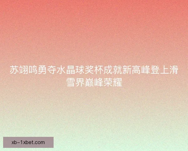 苏翊鸣勇夺水晶球奖杯成就新高峰登上滑雪界巅峰荣耀 苏翊鸣勇夺水晶球奖杯成就新高峰登上滑雪界巅峰荣耀