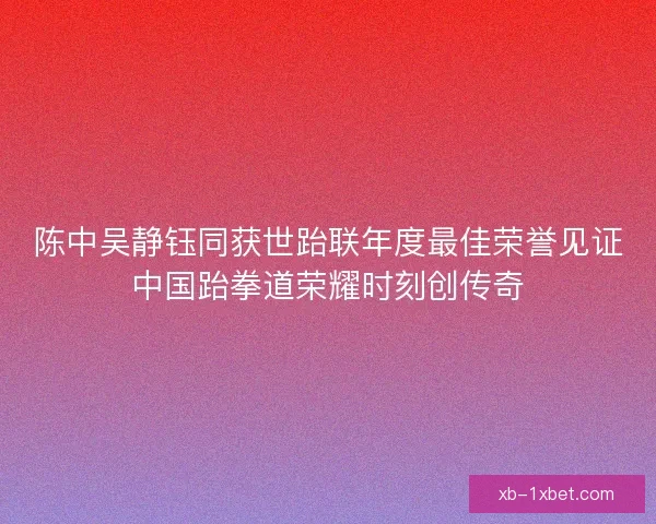陈中吴静钰同获世跆联年度最佳荣誉见证中国跆拳道荣耀时刻创传奇 陈中吴静钰同获世跆联年度最佳荣誉见证中国跆拳道荣耀时刻创传奇