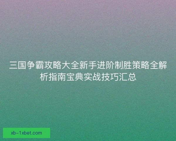三国争霸攻略大全新手进阶制胜策略全解析指南宝典实战技巧汇总 三国争霸攻略大全新手进阶制胜策略全解析指南宝典实战技巧汇总