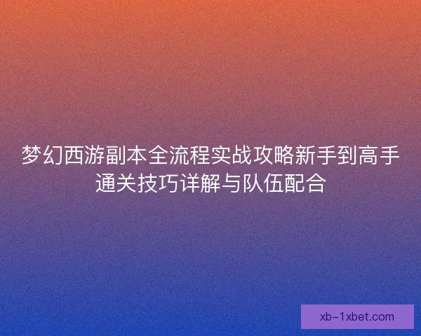 梦幻西游副本全流程实战攻略新手到高手通关技巧详解与队伍配合 梦幻西游副本全流程实战攻略新手到高手通关技巧详解与队伍配合
