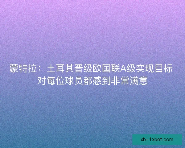 蒙特拉:土耳其晋级欧国联A级实现目标 对每位球员都感到非常满意 蒙特拉:土耳其晋级欧国联A级实现目标 对每位球员都感到非常满意