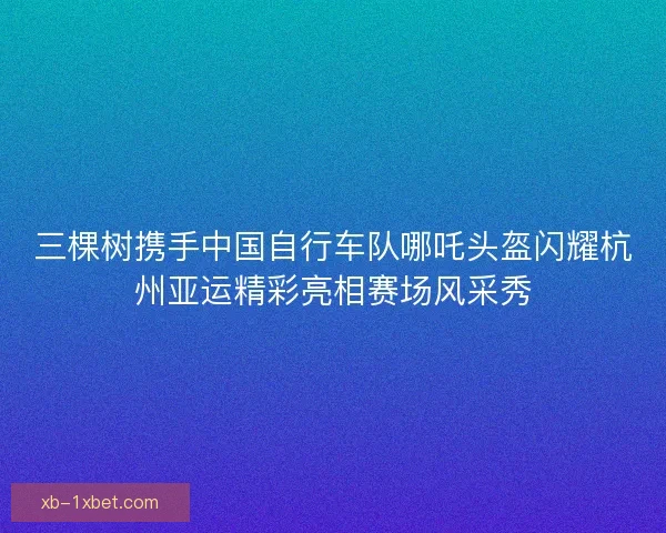 三棵树携手中国自行车队哪吒头盔闪耀杭州亚运精彩亮相赛场风采秀 三棵树携手中国自行车队哪吒头盔闪耀杭州亚运精彩亮相赛场风采秀