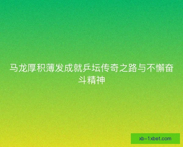 马龙厚积薄发成就乒坛传奇之路与不懈奋斗精神 马龙厚积薄发成就乒坛传奇之路与不懈奋斗精神