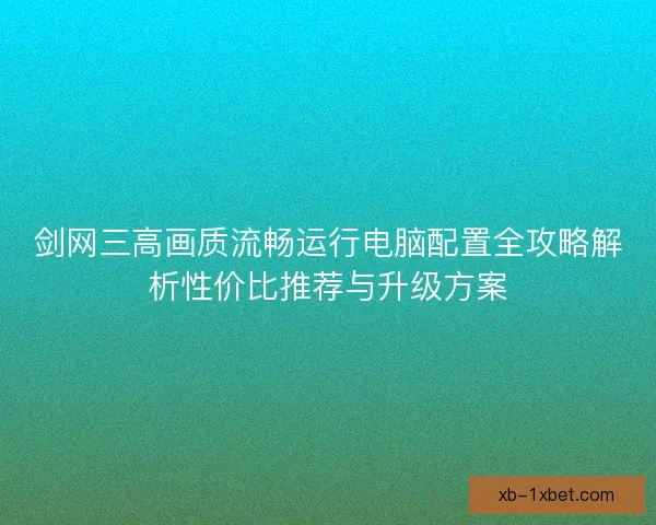 剑网三高画质流畅运行电脑配置全攻略解析性价比推荐与升级方案 剑网三高画质流畅运行电脑配置全攻略解析性价比推荐与升级方案