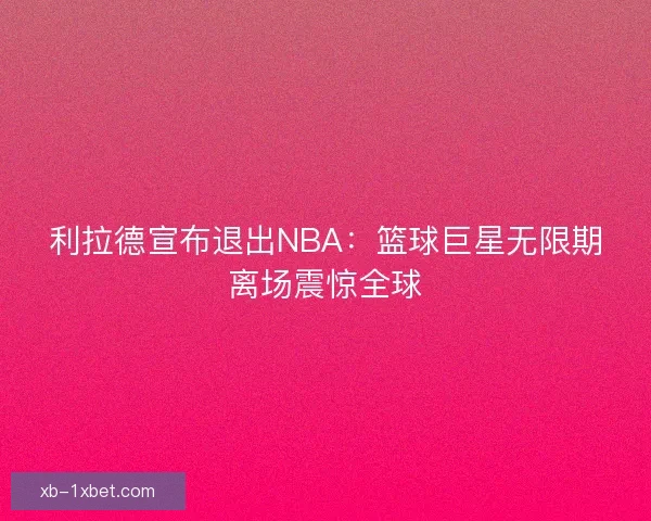 利拉德宣布退出NBA:篮球巨星无限期离场震惊全球 利拉德宣布退出NBA:篮球巨星无限期离场震惊全球